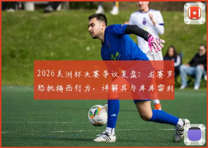 2026美洲杯决赛争议复盘：龙赛罗怒批梅西行为，详解其与库库雷利亚冲突全过程，多方观点全面呈现