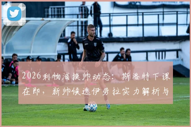 2026利物浦换帅动态：斯洛特下课在即，新帅候选伊劳拉实力解析与潜在人选盘点