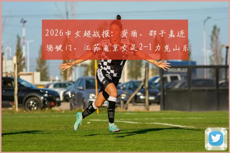 2026中女超战报：龚丽、邵子嘉连场破门，江苏南京女足2-1力克山东体彩，联赛排名竞争白热化！