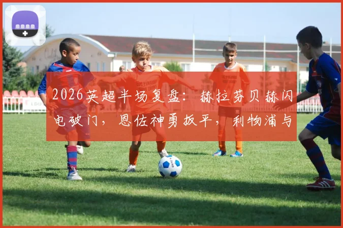 2026英超半场复盘：赫拉芬贝赫闪电破门，恩佐神勇扳平，利物浦与切尔西1-1战况胶着