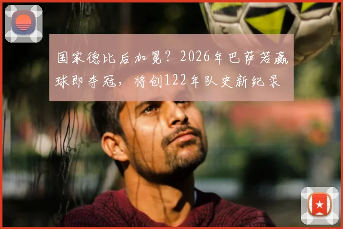 国家德比后加冕？2026年巴萨若赢球即夺冠，将创122年队史新纪录