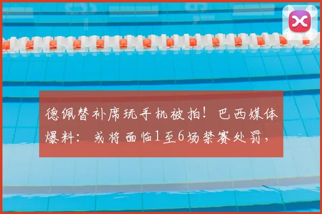 德佩替补席玩手机被拍！巴西媒体爆料：或将面临1至6场禁赛处罚，球员纪律问题引关注