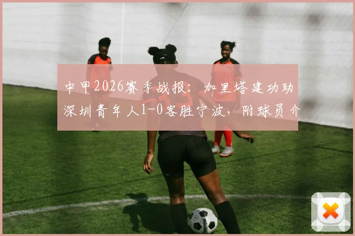 中甲2026赛季战报：加里塔建功助深圳青年人1-0客胜宁波，附球员介绍与比赛关键数据解读