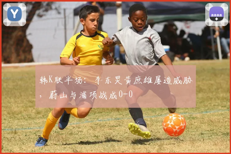 韩K联半场:李东炅黄庶雄屡造威胁,蔚山与浦项战成0-0