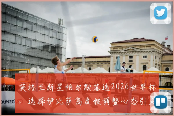英格兰新星帕尔默落选2026世界杯,选择伊比萨岛度假调整心态引关注