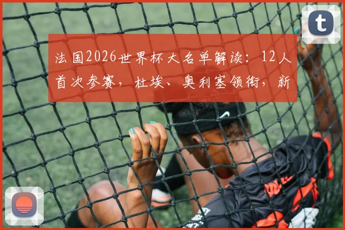 法国2026世界杯大名单解读：12人首次参赛，杜埃、奥利塞领衔，新人名单实力深度分析