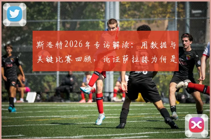 斯洛特2026年专访解读:用数据与关键比赛回顾,论证萨拉赫为何是近十年足坛伟大球员之一,其求胜欲如何驱动他前进