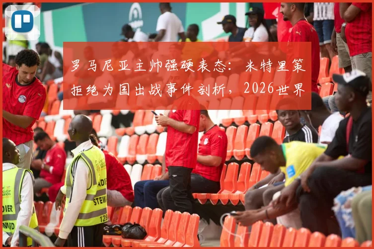 罗马尼亚主帅强硬表态：米特里策拒绝为国出战事件剖析，2026世界杯征程蒙上阴影，国家队选人最新动态解读