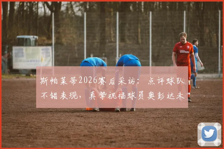 斯帕莱蒂2026赛后采访：点评球队不错表现，真挚祝福球员奥彭达未来一切顺利