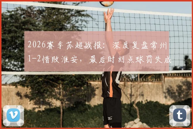 2026赛季苏超战报:深度复盘常州1-2惜败淮安,最后时刻点球罚失成关键转折,常州遭遇连败困局