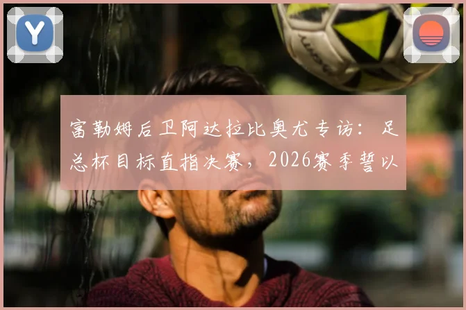富勒姆后卫阿达拉比奥尤专访：足总杯目标直指决赛，2026赛季誓以冠军奖杯完美收官
