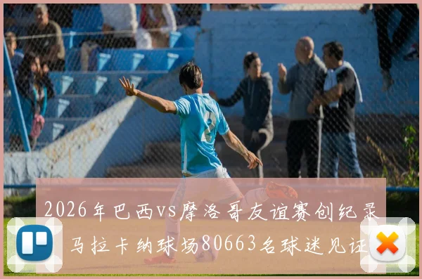 2026年巴西vs摩洛哥友谊赛创纪录：马拉卡纳球场80663名球迷见证，附双方历史交锋与最新阵容解析