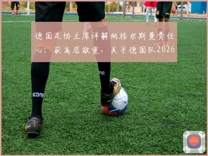 德国足协主席详解纳格尔斯曼责任心：获高层敬重，关乎德国队2026年大赛前景与建队规划