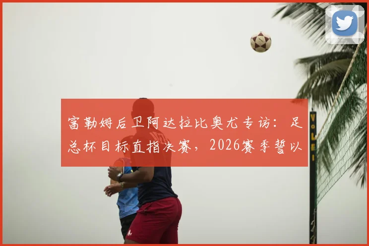 富勒姆后卫阿达拉比奥尤专访:足总杯目标直指决赛,2026赛季誓以冠军奖杯完美收官