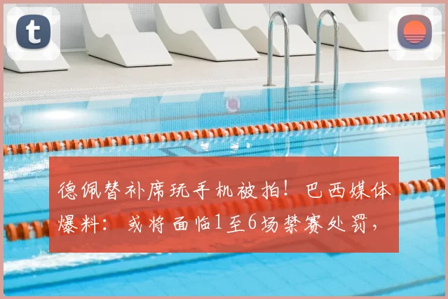 德佩替补席玩手机被拍！巴西媒体爆料：或将面临1至6场禁赛处罚，球员纪律问题引关注