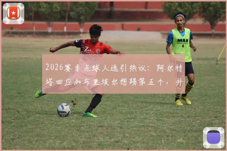 2026赛季点球人选引热议：阿尔特塔回应加布里埃尔想踢第五个，并解释埃泽训练从未失手