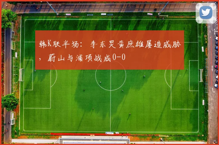 韩K联半场：李东炅黄庶雄屡造威胁，蔚山与浦项战成0-0