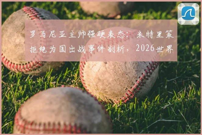 罗马尼亚主帅强硬表态:米特里策拒绝为国出战事件剖析,2026世界杯征程蒙上阴影,国家队选人最新动态解读
