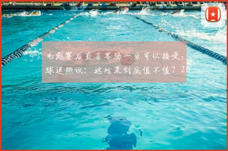 毛彪赛后直言客场一分可以接受,球迷热议:这结果到底值不值?2026关键战回顾