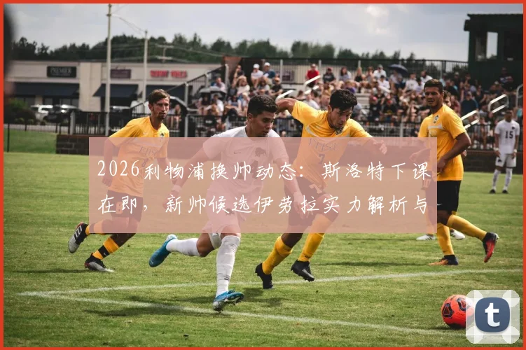 2026利物浦换帅动态：斯洛特下课在即，新帅候选伊劳拉实力解析与潜在人选盘点