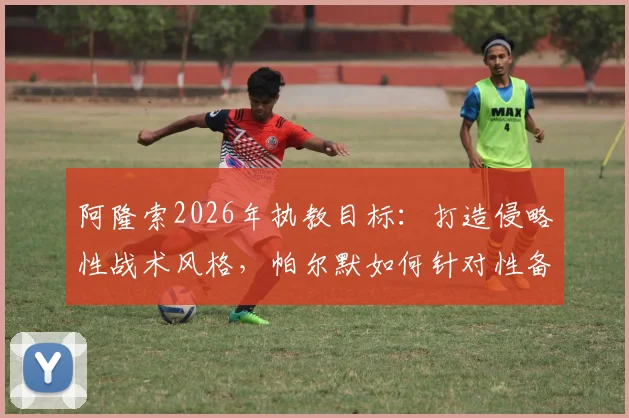 阿隆索2026年执教目标：打造侵略性战术风格，帕尔默如何针对性备战关键赛事