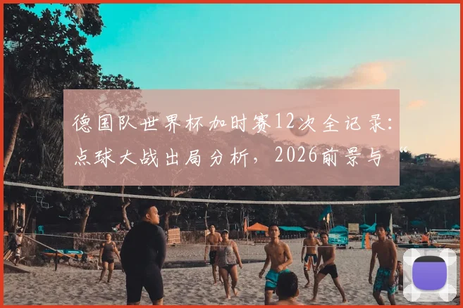 德国队世界杯加时赛12次全记录：点球大战出局分析，2026前景与“加时赛之王”数据深度解读