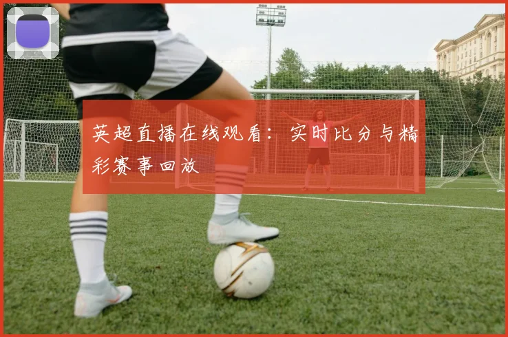 英超直播在线观看:实时比分与精彩赛事回放