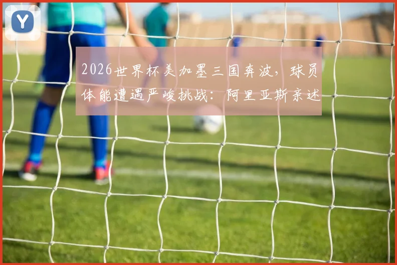 2026世界杯美加墨三国奔波，球员体能遭遇严峻挑战：阿里亚斯亲述影响与恢复之道