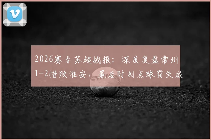 2026赛季苏超战报：深度复盘常州1-2惜败淮安，最后时刻点球罚失成关键转折，常州遭遇连败困局