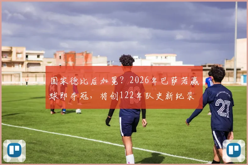 国家德比后加冕？2026年巴萨若赢球即夺冠，将创122年队史新纪录