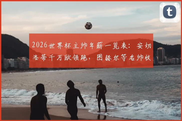 2026世界杯主帅年薪一览表:安切洛蒂千万欧领跑,图赫尔等名帅收入排行与详情分析