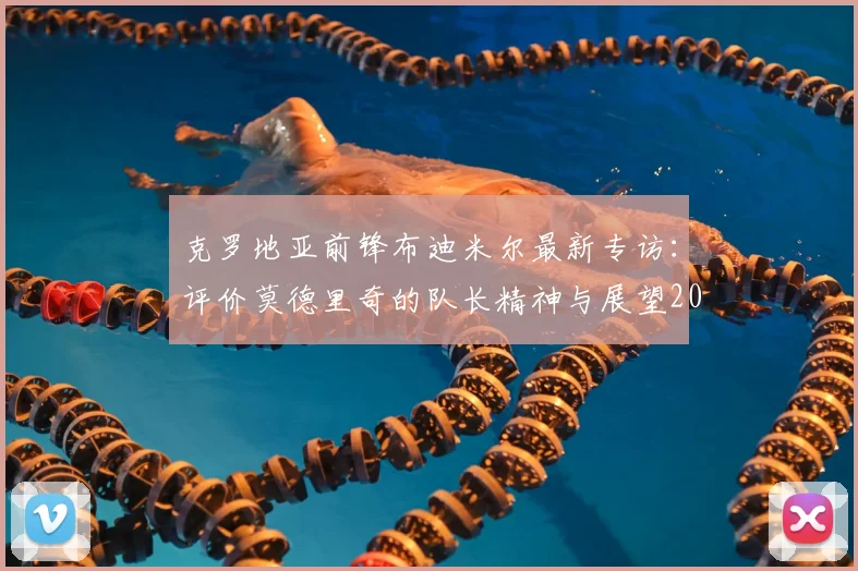 克罗地亚前锋布迪米尔最新专访：评价莫德里奇的队长精神与展望2026世界杯对阵加纳的硬仗
