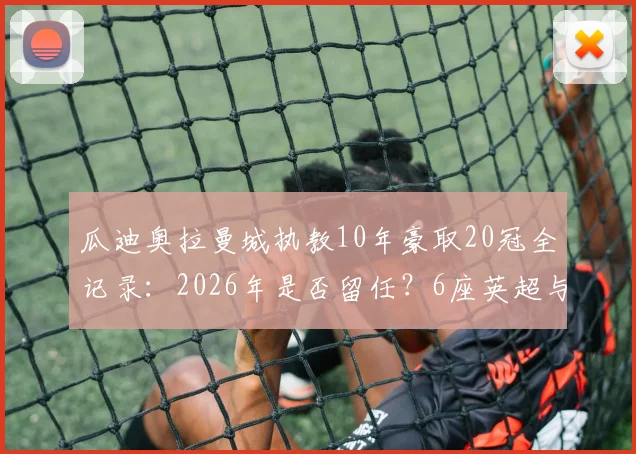 瓜迪奥拉曼城执教10年豪取20冠全记录:2026年是否留任?6座英超与1座欧冠详解