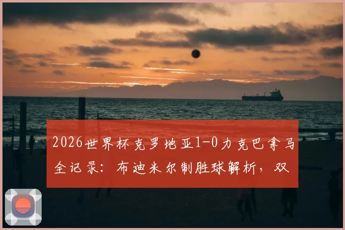 2026世界杯克罗地亚1-0力克巴拿马全记录：布迪米尔制胜球解析，双方战术数据深度复盘与赛后集锦