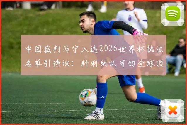 中国裁判马宁入选2026世界杯执法名单引热议：科利纳认可的全球顶级裁判都有谁？附裁判选拔标准深度解读
