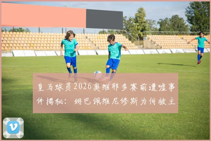 皇马球员2026奥维耶多赛前遭嘘事件揭秘：姆巴佩维尼修斯为何被主场球迷狂嘘？