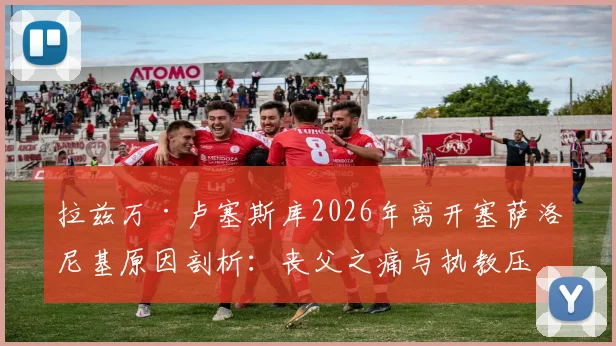 拉兹万·卢塞斯库2026年离开塞萨洛尼基原因剖析:丧父之痛与执教压力下的艰难抉择,罗马尼亚少帅未来在哪?