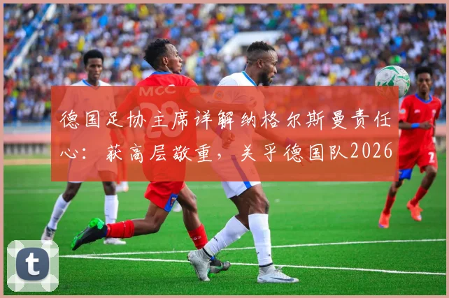德国足协主席详解纳格尔斯曼责任心:获高层敬重,关乎德国队2026年大赛前景与建队规划