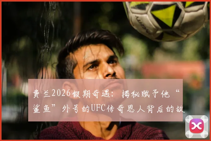 费兰2026假期奇遇：揭秘赋予他“鲨鱼”外号的UFC传奇恩人背后的故事