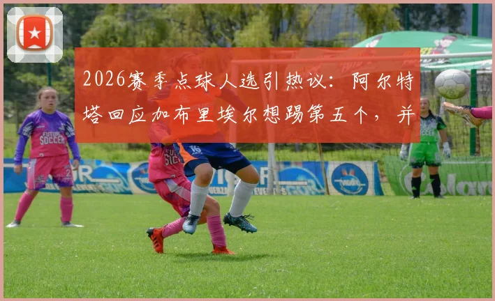 2026赛季点球人选引热议:阿尔特塔回应加布里埃尔想踢第五个,并解释埃泽训练从未失手