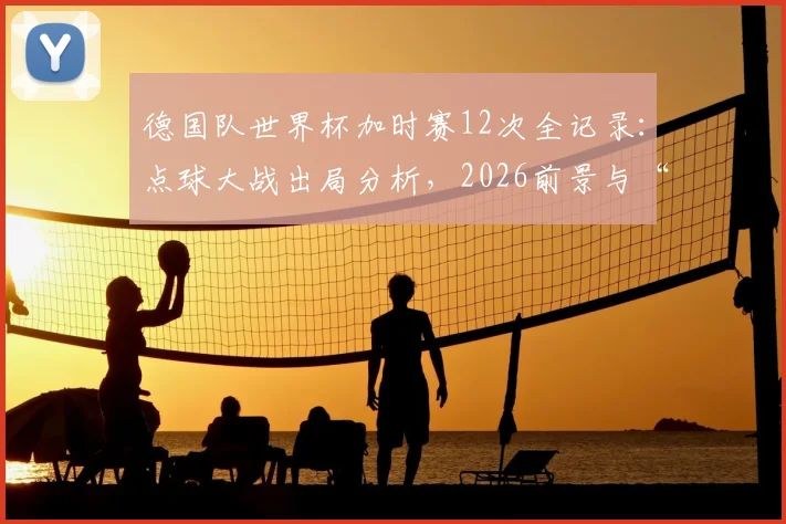 德国队世界杯加时赛12次全记录：点球大战出局分析，2026前景与“加时赛之王”数据深度解读