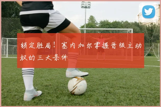 锁定胜局!塞内加尔掌握晋级主动权的三大条件
