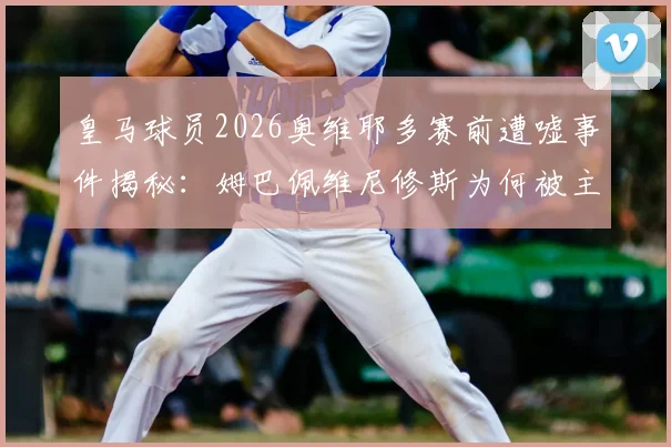 皇马球员2026奥维耶多赛前遭嘘事件揭秘:姆巴佩维尼修斯为何被主场球迷狂嘘?