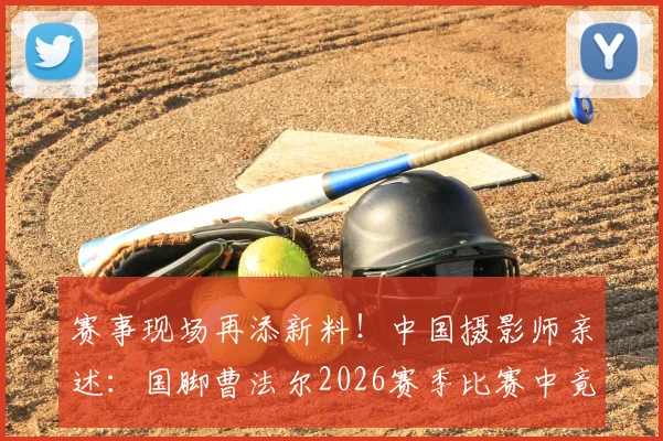 赛事现场再添新料！中国摄影师亲述：国脚曹法尔2026赛季比赛中竟用其衣服擦汗