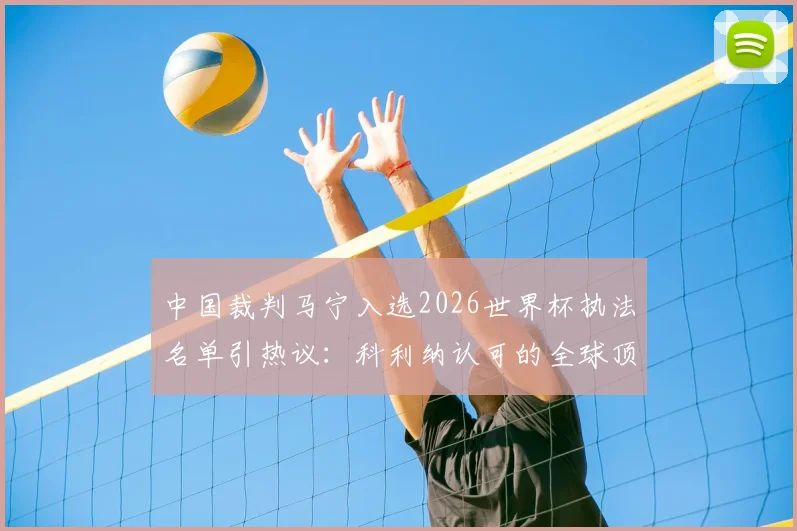 中国裁判马宁入选2026世界杯执法名单引热议：科利纳认可的全球顶级裁判都有谁？附裁判选拔标准深度解读