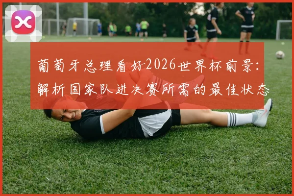 葡萄牙总理看好2026世界杯前景：解析国家队进决赛所需的最佳状态与阵容关键