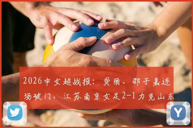 2026中女超战报:龚丽、邵子嘉连场破门,江苏南京女足2-1力克山东体彩,联赛排名竞争白热化!