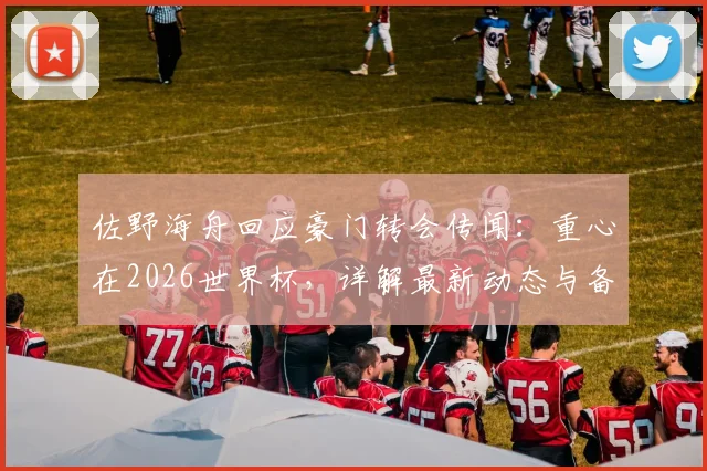 佐野海舟回应豪门转会传闻：重心在2026世界杯，详解最新动态与备战目标