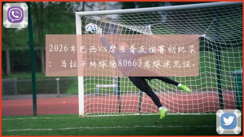 2026年巴西vs摩洛哥友谊赛创纪录：马拉卡纳球场80663名球迷见证，附双方历史交锋与最新阵容解析